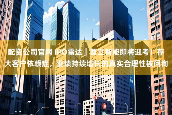 配资公司官网 IPO雷达｜酉立智能即将迎考！存大客户依赖症，业绩持续增长的真实合理性被问询