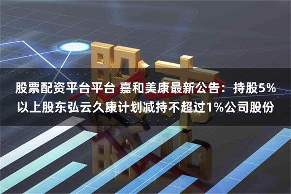股票配资平台平台 嘉和美康最新公告：持股5%以上股东弘云久康计划减持不超过1%公司股份