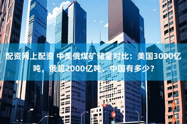 配资网上配资 中美俄煤矿储量对比：美国3000亿吨，俄超2000亿吨，中国有多少？
