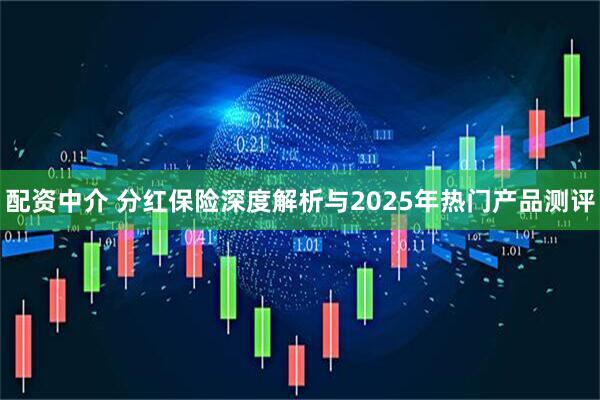 配资中介 分红保险深度解析与2025年热门产品测评