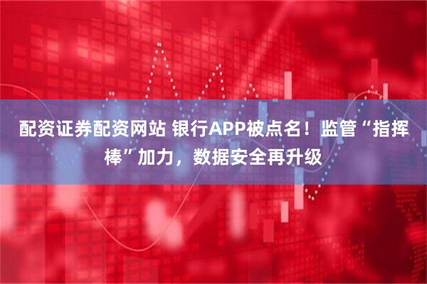 配资证券配资网站 银行APP被点名！监管“指挥棒”加力，数据安全再升级