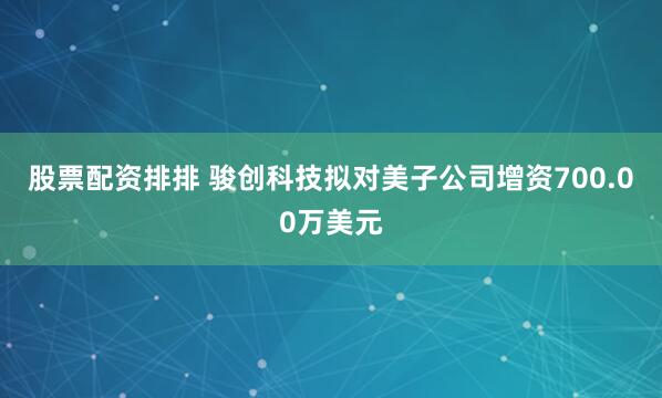 股票配资排排 骏创科技拟对美子公司增资700.00万美元