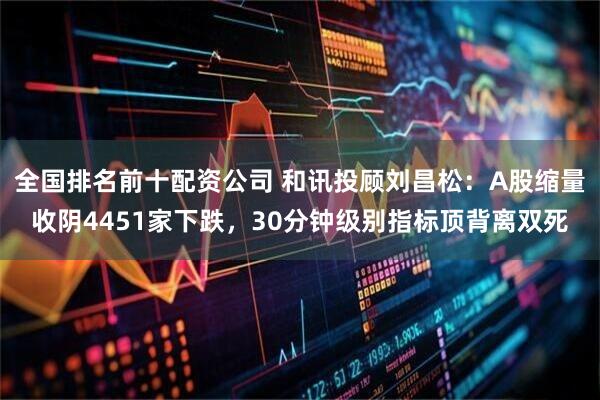 全国排名前十配资公司 和讯投顾刘昌松：A股缩量收阴4451家下跌，30分钟级别指标顶背离双死