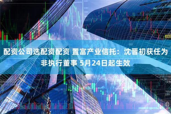 配资公司选配资配资 置富产业信托：沈晋初获任为非执行董事 5月24日起生效