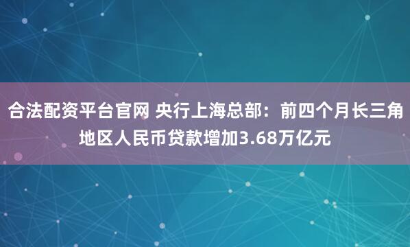 合法配资平台官网 央行上海总部：前四个月长三角地区人民币贷款增加3.68万亿元