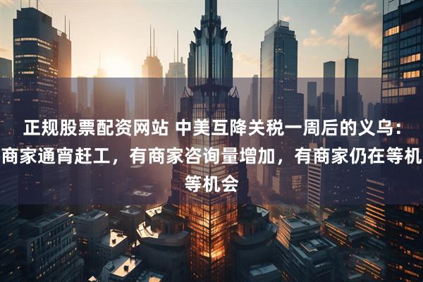 正规股票配资网站 中美互降关税一周后的义乌：有商家通宵赶工，有商家咨询量增加，有商家仍在等机会