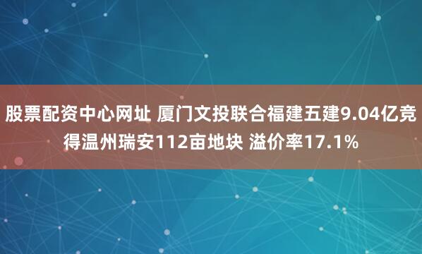 股票配资中心网址 厦门文投联合福建五建9.04亿竞得温州瑞安112亩地块 溢价率17.1%