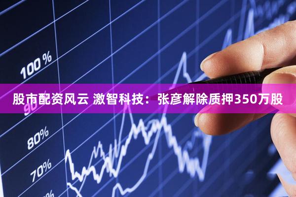 股市配资风云 激智科技：张彦解除质押350万股