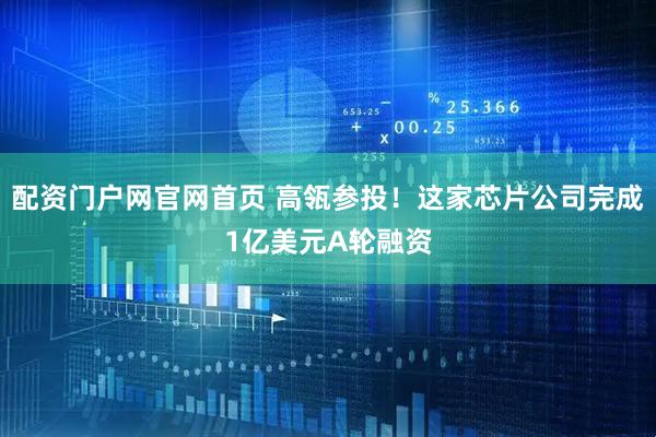 配资门户网官网首页 高瓴参投！这家芯片公司完成1亿美元A轮融资