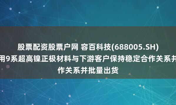 股票配资股票户网 容百科技(688005.SH)：半固态用9系超高镍正极材料与下游客户保持稳定合作关系并批量出货