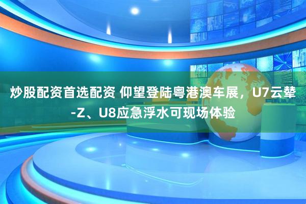 炒股配资首选配资 仰望登陆粤港澳车展，U7云辇-Z、U8应急浮水可现场体验