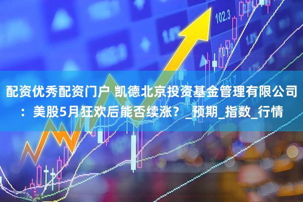 配资优秀配资门户 凯德北京投资基金管理有限公司：美股5月狂欢后能否续涨？_预期_指数_行情