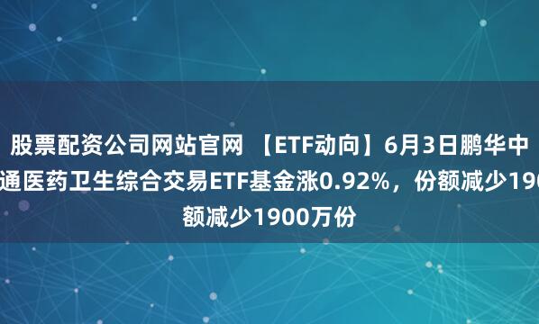 股票配资公司网站官网 【ETF动向】6月3日鹏华中证港股通医药卫生综合交易ETF基金涨0.92%，份额减少1900万份