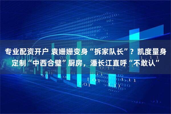 专业配资开户 袁姗姗变身“拆家队长”？凯度量身定制“中西合璧”厨房，潘长江直呼“不敢认”