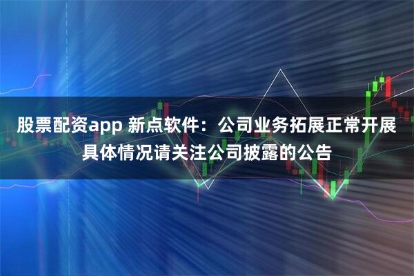 股票配资app 新点软件：公司业务拓展正常开展具体情况请关注公司披露的公告