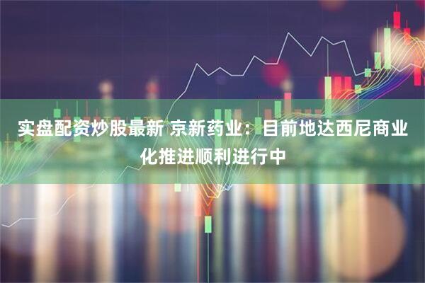 实盘配资炒股最新 京新药业：目前地达西尼商业化推进顺利进行中