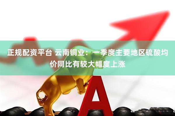 正规配资平台 云南铜业：一季度主要地区硫酸均价同比有较大幅度上涨