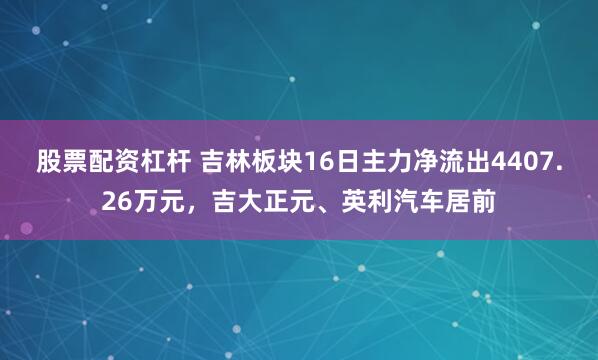 股票配资杠杆 吉林板块16日主力净流出4407.26万元，吉大正元、英利汽车居前
