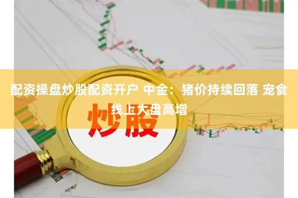 配资操盘炒股配资开户 中金：猪价持续回落 宠食线上大盘高增