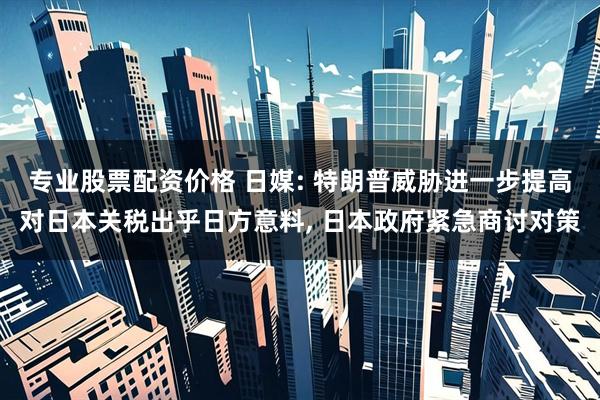 专业股票配资价格 日媒: 特朗普威胁进一步提高对日本关税出乎日方意料, 日本政府紧急商讨对策