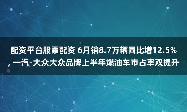 配资平台股票配资 6月销8.7万辆同比增12.5%, 一汽-大众大众品牌上半年燃油车市占率双提升
