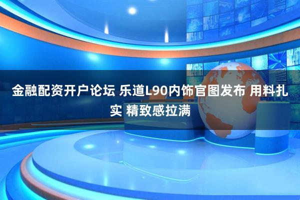 金融配资开户论坛 乐道L90内饰官图发布 用料扎实 精致感拉满