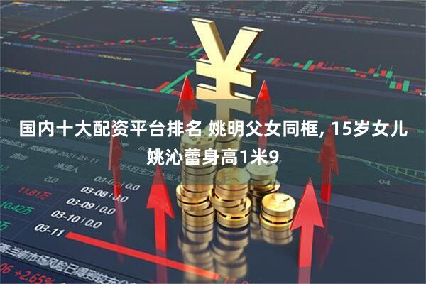 国内十大配资平台排名 姚明父女同框, 15岁女儿姚沁蕾身高1米9