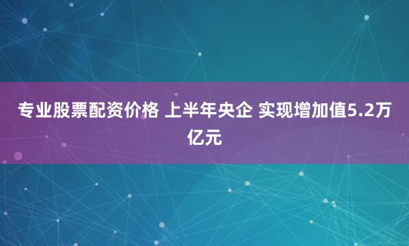 专业股票配资价格 上半年央企 实现增加值5.2万亿元