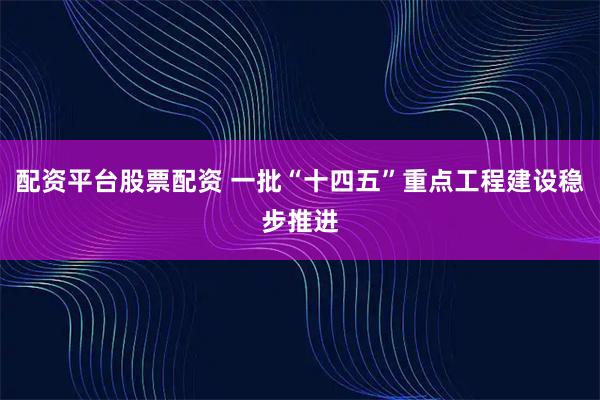 配资平台股票配资 一批“十四五”重点工程建设稳步推进