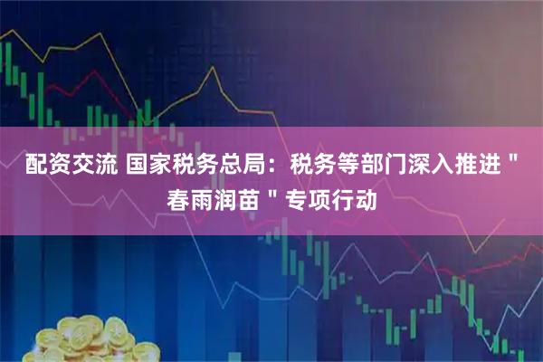 配资交流 国家税务总局：税务等部门深入推进＂春雨润苗＂专项行动