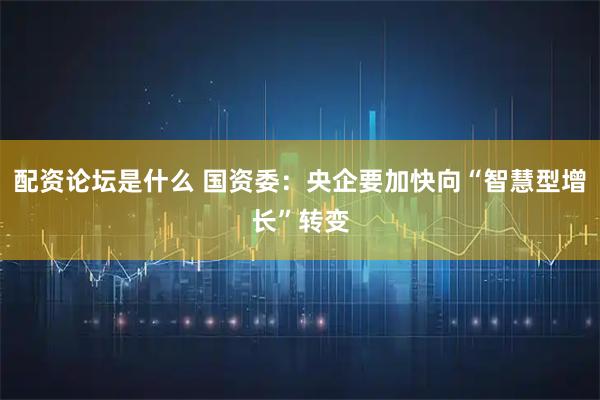 配资论坛是什么 国资委：央企要加快向“智慧型增长”转变