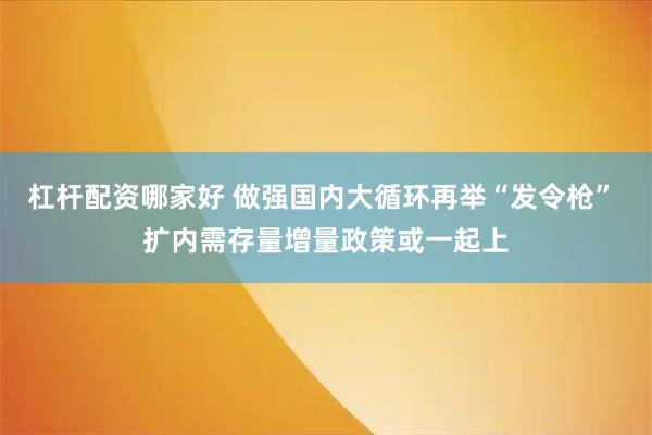 杠杆配资哪家好 做强国内大循环再举“发令枪” 扩内需存量增量政策或一起上