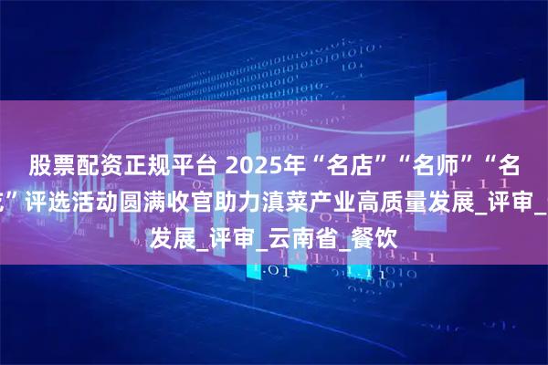 股票配资正规平台 2025年“名店”“名师”“名菜”“名小吃”评选活动圆满收官助力滇菜产业高质量发展_评审_云南省_餐饮