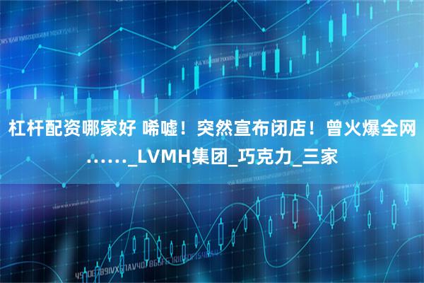 杠杆配资哪家好 唏嘘！突然宣布闭店！曾火爆全网……_LVMH集团_巧克力_三家