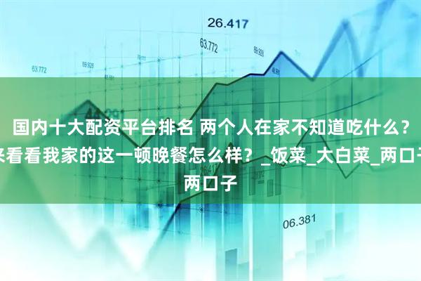 国内十大配资平台排名 两个人在家不知道吃什么？来看看我家的这一顿晚餐怎么样？_饭菜_大白菜_两口子
