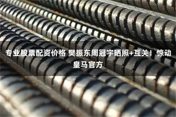 专业股票配资价格 樊振东周冠宇晒照+互关！惊动皇马官方