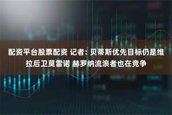 配资平台股票配资 记者: 贝蒂斯优先目标仍是维拉后卫莫雷诺 赫罗纳流浪者也在竞争