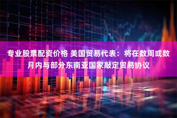 专业股票配资价格 美国贸易代表：将在数周或数月内与部分东南亚国家敲定贸易协议
