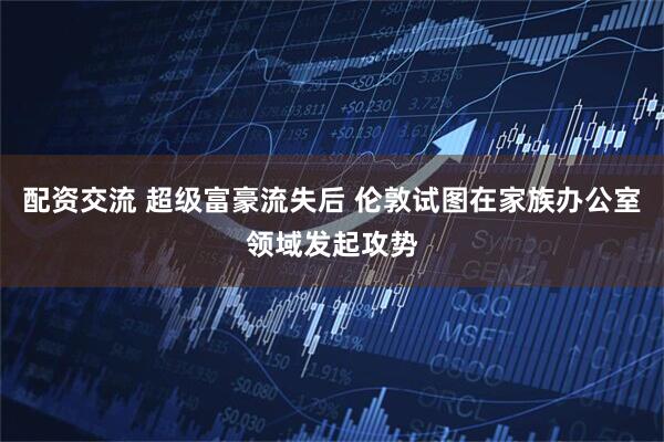 配资交流 超级富豪流失后 伦敦试图在家族办公室领域发起攻势