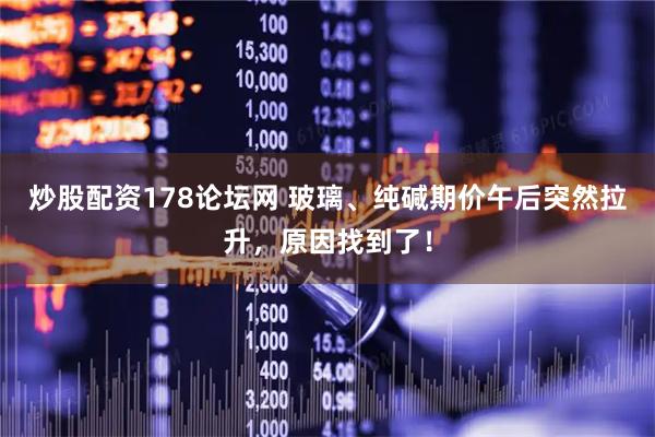 炒股配资178论坛网 玻璃、纯碱期价午后突然拉升，原因找到了！