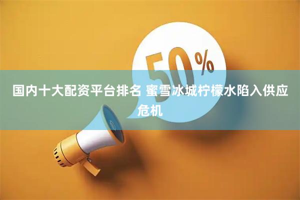 国内十大配资平台排名 蜜雪冰城柠檬水陷入供应危机
